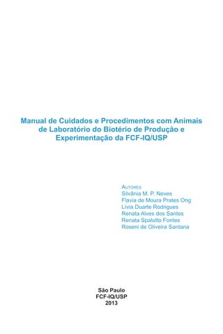 Manual de Cuidados e Procedimentos com Animais
de Laboratório do Biotério de Produção e
Experimentação da FCF-IQ/USP
Autores
Silvânia M. P. Neves
Flavia de Moura Prates Ong
Lívia Duarte Rodrigues
Renata Alves dos Santos
Renata Spalutto Fontes
Roseni de Oliveira Santana
São Paulo
FCF-IQ/USP
2013
 