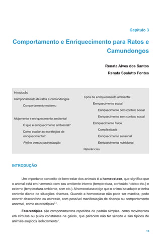 15
Capítulo 3
Comportamento e Enriquecimento para Ratos e
Camundongos
Renata Alves dos Santos
Renata Spalutto Fontes
Introdução
Comportamento de ratos e camundongos
Comportamento materno
Alojamento e enriquecimento ambiental
O que é enriquecimento ambiental?
Como avaliar as estratégias de
enriquecimento?
Refine versus padronização
Tipos de enriquecimento ambiental
Enriquecimento social
Enriquecimento com contato social
Enriquecimento sem contato social
Enriquecimento físico
Complexidade
Enriquecimento sensorial
Enriquecimento nutricional
Referências
INTRODUÇÃO
Um importante conceito de bem-estar dos animais é a homeostase, que significa que
o animal está em harmonia com seu ambiente interno (temperatura, conteúdo hídrico etc.) e
externo (temperatura ambiente, som etc.).Ahomeostase exige que o animal se adapte e tenha
controle diante de situações diversas. Quando a homeostase não pode ser mantida, pode
ocorrer desconforto ou estresse, com possível manifestação de doença ou comportamento
anormal, como estereotipias1,2
.
Estereotipias são comportamentos repetidos de padrão simples, como movimentos
em círculos ou pulos constantes na gaiola, que parecem não ter sentido e são típicos de
animais alojados isoladamente1
.
 