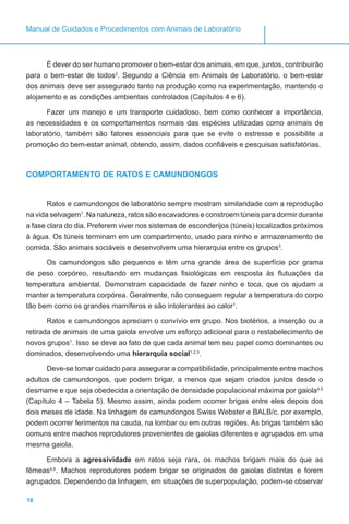 16
Manual de Cuidados e Procedimentos com Animais de Laboratório
É dever do ser humano promover o bem-estar dos animais, em que, juntos, contribuirão
para o bem-estar de todos2
. Segundo a Ciência em Animais de Laboratório, o bem-estar
dos animais deve ser assegurado tanto na produção como na experimentação, mantendo o
alojamento e as condições ambientais controlados (Capítulos 4 e 6).
Fazer um manejo e um transporte cuidadoso, bem como conhecer a importância,
as necessidades e os comportamentos normais das espécies utilizadas como animais de
laboratório, também são fatores essenciais para que se evite o estresse e possibilite a
promoção do bem-estar animal, obtendo, assim, dados confiáveis e pesquisas satisfatórias.
COMPORTAMENTO DE RATOS E CAMUNDONGOS
Ratos e camundongos de laboratório sempre mostram similaridade com a reprodução
na vida selvagem1
. Na natureza, ratos são escavadores e constroem túneis para dormir durante
a fase clara do dia. Preferem viver nos sistemas de esconderijos (túneis) localizados próximos
à água. Os túneis terminam em um compartimento, usado para ninho e armazenamento de
comida. São animais sociáveis e desenvolvem uma hierarquia entre os grupos3
.
Os camundongos são pequenos e têm uma grande área de superfície por grama
de peso corpóreo, resultando em mudanças fisiológicas em resposta às flutuações da
temperatura ambiental. Demonstram capacidade de fazer ninho e toca, que os ajudam a
manter a temperatura corpórea. Geralmente, não conseguem regular a temperatura do corpo
tão bem como os grandes mamíferos e são intolerantes ao calor1
.
Ratos e camundongos apreciam o convívio em grupo. Nos biotérios, a inserção ou a
retirada de animais de uma gaiola envolve um esforço adicional para o restabelecimento de
novos grupos1
. Isso se deve ao fato de que cada animal tem seu papel como dominantes ou
dominados, desenvolvendo uma hierarquia social1,2,3
.
Deve-se tomar cuidado para assegurar a compatibilidade, principalmente entre machos
adultos de camundongos, que podem brigar, a menos que sejam criados juntos desde o
desmame e que seja obedecida a orientação de densidade populacional máxima por gaiola4,5
(Capítulo 4 – Tabela 5). Mesmo assim, ainda podem ocorrer brigas entre eles depois dos
dois meses de idade. Na linhagem de camundongos Swiss Webster e BALB/c, por exemplo,
podem ocorrer ferimentos na cauda, na lombar ou em outras regiões. As brigas também são
comuns entre machos reprodutores provenientes de gaiolas diferentes e agrupados em uma
mesma gaiola.
Embora a agressividade em ratos seja rara, os machos brigam mais do que as
fêmeas4,6
. Machos reprodutores podem brigar se originados de gaiolas distintas e forem
agrupados. Dependendo da linhagem, em situações de superpopulação, podem-se observar
 