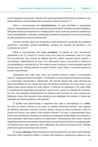 19
Capítulo 3Comportamento e Enriquecimento para Ratos e Camundongos
ou de mangueiras de pressão. Gaiolas com superpopulação também geram ultrassons, que
podem dificultar a comunicação entre os animais e causar estresse2,4,14
.
Ratos e camundongos são homeotérmicos, ou seja, controlam a temperatura
corporal, independentemente da variação térmica do ambiente, variando sua taxa metabólica.
Variações bruscas de temperatura e umidade podem causar estresse, queda de resistência e
maior suscetibilidade a infecções, acarretando problemas respiratórios em animais mantidos
em alta umidade e/ou baixas temperaturas4
.
Animais mantidos abaixo da temperatura ideal apresentam constrição dos capilares
superficiais, piloereção, postura enrodilhada, aumento da ingestão de alimentos e da
construção de ninhos4
.
Ratos e camundongos têm ciclo circadiano. O padrão de ciclo claro/escuro
geralmente é de 12 h claro/12 h escuro. Esse ciclo pode ser aumentado para 14 h para
fins de pesquisas. São animais de hábitos noturnos, porém, segundo alguns autores, o
camundongo, diferentemente do rato, é um alimentador diurno, consumindo a maioria de
sua alimentação no período de luz7
. Em razão do ciclo circadiano, a troca da gaiola suja dos
animais deve ser mantida sempre no mesmo horário, assim como o manuseio durante os
ensaios experimentais.
Apresentam boa visão, mas, como são animais noturnos, evitam a luminosidade
intensa15
. A luz pode afetar a fisiologia, a morfologia e o comportamento de diversos animais,
e a iluminação inapropriada é estressante. Os animais albinos são mais sensíveis às
altas intensidades de luz, mesmo que para nós pareça confortável. Em longo prazo, a luz
intensa pode causar lesões em suas retinas2
. O período de exposição à luz pode afetar
o comportamento reprodutivo dos animais, assim como o peso e a ingestão de alimentos.
Por isso, são utilizados temporizadores em biotérios para controlar os ciclos claro/escuro.
Mudanças nesse ciclo requerem duas semanas para adaptação dos animais4
e devem ser
realizadas de maneira gradual, e não abrupta16
.
O sentido mais desenvolvido e importante dos ratos e camundongos é o olfato.
Por meio de odores naturais ou da urina, os machos demarcam território. São capazes
de identificar alimentos, membros do sexo oposto, intrusos e ainda reconhecer o odor da
pessoa que limpa a sua gaiola e lhes fornece alimento4
. Por isso, o experimentador deve
evitar o uso de perfumes, anestésicos voláteis e a presença de sangue fresco em aventais ou
sobre bancadas. Além disso, durante um experimento, recomenda-se não mudar o técnico
responsável pela troca das gaiolas. Se por acaso houver a troca do técnico ou do pesquisador,
os roedores ficam mais agressivos até a adaptação aos odores da pessoa nova2
. Também
pode haver queda na produção dos animais.
As longas vibrissas (Figura 3) próximo ao focinho presentes nos ratos e camundongos
funcionam como receptores tácteis, e servem para detectar a presença de objetos ao seu
 