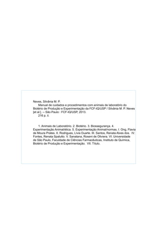 aaa
	
	 Neves, Silvânia M. P.
Manual de cuidados e procedimentos com animais de laboratório do
Biotério de Produção e Experimentação da FCF-IQ/USP / Silvânia M. P. Neves
[et al.]. -- São Paulo : FCF-IQ/USP, 2013.
216 p. il.
1. Animais de Laboratório. 2. Biotério. 3. Biossegurança. 4.
Experimentação Animal/ética. 5. Experimentação Animal/normas. I. Ong, Flavia
de Moura Prates. II. Rodrigues, Lívia Duarte. III. Santos, Renata Alves dos. IV.
Fontes, Renata Spalutto. V. Sanatana, Roseni de Oliviera. VI. Universidade
de São Paulo, Faculdade de Ciências Farmacêuticas, Instituto de Química,
Biotério de Produção e Experimentação. VII. Título.
 