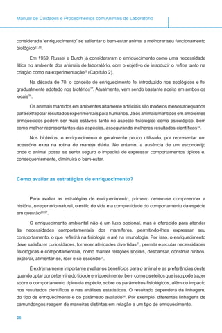 26
Manual de Cuidados e Procedimentos com Animais de Laboratório
considerada “enriquecimento” se salientar o bem-estar animal e melhorar seu funcionamento
biológico27,35
.
Em 1959, Russel e Burch já consideraram o enriquecimento como uma necessidade
ética no ambiente dos animais de laboratório, com o objetivo de introduzir o refine tanto na
criação como na experimentação28
(Capítulo 2).
Na década de 70, o conceito de enriquecimento foi introduzido nos zoológicos e foi
gradualmente adotado nos biotérios27
. Atualmente, vem sendo bastante aceito em ambos os
locais36
.
Os animais mantidos em ambientes altamente artificiais são modelos menos adequados
para extrapolar resultados experimentais para humanos. Já os animais mantidos em ambientes
enriquecidos podem ser mais estáveis tanto no aspecto fisiológico como psicológico, bem
como melhor representantes das espécies, assegurando melhores resultados científicos32
.
Nos biotérios, o enriquecimento é geralmente pouco utilizado, por representar um
acessório extra na rotina de manejo diária. No entanto, a ausência de um esconderijo
onde o animal possa se sentir seguro o impedirá de expressar comportamentos típicos e,
consequentemente, diminuirá o bem-estar.
Como avaliar as estratégias de enriquecimento?
Para avaliar as estratégias de enriquecimento, primeiro devem-se compreender a
história, o repertório natural, o estilo de vida e a complexidade do comportamento da espécie
em questão25,37
.
O enriquecimento ambiental não é um luxo opcional, mas é oferecido para atender
às necessidades comportamentais dos mamíferos, permitindo-lhes expressar seu
comportamento, o que refletirá na fisiologia e até na imunologia. Por isso, o enriquecimento
deve satisfazer curiosidades, fornecer atividades divertidas37
, permitir executar necessidades
fisiológicas e comportamentais, como manter relações sociais, descansar, construir ninhos,
explorar, alimentar-se, roer e se esconder1
.
É extremamente importante avaliar os benefícios para o animal e as preferências deste
quandooptarpordeterminadotipodeenriquecimento,bemcomoosefeitosqueissopodetrazer
sobre o comportamento típico da espécie, sobre os parâmetros fisiológicos, além do impacto
nos resultados científicos e nas análises estatísticas. O resultado dependerá da linhagem,
do tipo de enriquecimento e do parâmetro avaliado34
. Por exemplo, diferentes linhagens de
camundongos reagem de maneiras distintas em relação a um tipo de enriquecimento.
 
