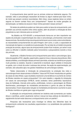 27
Capítulo 3Comportamento e Enriquecimento para Ratos e Camundongos
O enriquecimento deve permitir que os animais sintam-se totalmente seguros. Por
exemplo, ratos e camundongos necessitam de fendas ou algum material para fazer ninho,
de modo que possam construir esconderijos. Além disso, essas espécies talvez se sintam
seguras se tiverem contato físico com companheiros37
. Apesar de muitas gerações de
domesticação, os hábitos de escavar e fazer ninhos persistem nesses animais25
.
Os testes de preferência podem ser úteis para avaliar os tipos de enriquecimento, pois
permitem aos animais escolher entre várias opções, além de prevenir a introdução de itens
prejudiciais ou sem interesse para os animais29,38,39
.
No Biotério da FCF-IQ/USP, o enriquecimento tornou-se um item importante nas
seções de produção e experimentação dos ratos e camundongos, promovendo o bem-estar
desses animais. Na escolha do tipo de enriquecimento levam-se em conta, entre outros fatores,
as necessidades comportamentais de cada linhagem, bem como, o custo, a capacidade de
manutenção da higiene e a resistência à autoclavação. Por se tratar de um biotério de grande
produção de animais, alguns tipos de enriquecimento podem ficar inviáveis, por serem muito
caros ou dificultar o trabalho realizado pelos funcionários e pesquisadores durante a troca
dos animais.
Atualmente, o Biotério fornece como enriquecimento para ratos e camundongos: iglus,
tubos de papelão e PVC, algodão, papel-toalha, papel em tiras e máscaras descartáveis.Além
desses artefatos, a socialização desses animais é permitida, evitando-se mantê-los em grupos
muito grandes ou isolados. Quando o isolamento é inevitável, algum artefato é introduzido
na gaiola, com o intuito de evitar o estresse dos animais. Na seção de experimentação, por
exemplo, são colocados iglus nas gaiolas metabólicas de camundongos isolados.
Testes relacionados à introdução de enriquecimento na produção dos ratos e
camundongos foram desenvolvidos no Biotério. Tubos de PVC foram introduzidos em gaiolas
de casais de ratos Wistar, cujos resultados mostraram uma tendência no aumento do número
de filhotes nascidos em casais enriquecidos40
. Em outro trabalho, o algodão foi introduzido
em casais de camundongos C57BL/6, sendo avaliados vários parâmetros reprodutivos
(taxa de fertilidade, intervalo entre partos, prolificidade, número e percentagem de filhotes
desmamados, percentagem de mortalidade pré-desmame e ganho de peso de filhotes
desmamados). Foram observados redução na mortalidade pré-desmame e aumento no peso
de filhotes mantidos em gaiola open cage enriquecida41
.
A utilização do enriquecimento ambiental em biotérios está aumentando por razões
éticas e científicas, porém atualmente nenhum manual de boas práticas de laboratório ou
regulamento de bem-estar descreve o enriquecimento como um padrão42
.
Pesquisas são necessárias para investigar os efeitos dos diferentes tipos de
enriquecimento ambiental nos resultados experimentais e na variabilidade dos parâmetros
fisiológicos43
.
 