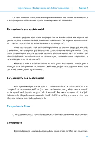 29
Capítulo 3Comportamento e Enriquecimento para Ratos e Camundongos
Os seres humanos fazem parte do enriquecimento social dos animais de laboratório, e
a manipulação dos animais é um aspecto muito importante na rotina diária.
Enriquecimento com contato social
Espécies gregárias (que vivem em grupos ou em bando) devem ser alojadas em
grupos ou pares com coespecíficos, de maneira harmoniosa34
. Se alojadas individualmente,
são privadas de expressar seus comportamentos sociais típicos36
.
Como são sociáveis, ratos e camundongos devem ser alojados em grupos, evitando
o isolamento, para assegurar que desenvolvam comportamento e fisiologia normais. Como
citado anteriormente, embora esta não seja uma situação natural para os machos, em
algumas linhagens, especialmente as de camundongos, a agressividade é um problema, e
os machos precisam ser separados7,30
.
Portanto, a mais complexa inclusão em uma gaiola é a de outro animal, pois a
interação entre eles pode ser imprevisível37
. Além disso, grupos muitos grandes estão mais
propensos a doenças e a agressividade47
.
Enriquecimento sem contato social
Esse tipo de enriquecimento inclui a comunicação visual, auditiva e olfatória com
coespecíficos ou contraespecíficos (por meio de barreiras ou grades), sem o contato
social, quando o alojamento em grupo não é possível34
. Por exemplo, se um rato é alojado
isoladamente, ele pode manter o contato visual, olfatório e auditivo com outros ratos para
atenuar o estresse associado ao isolamento.
Enriquecimento físico
O enriquecimento físico inclui gaiolas complexas e estímulos sensoriais e nutricionais34
.
Complexidade
Disponibilizar uma estruturação adequada na gaiola é mais benéfico para os animais,
 