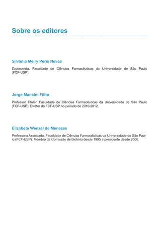 Sobre os editores
Silvânia Meiry Peris Neves
Zootecnista. Faculdade de Ciências Farmacêuticas da Universidade de São Paulo
(FCF-USP).
Jorge Mancini Filho
Professor Titular. Faculdade de Ciências Farmacêuticas da Universidade de São Paulo
(FCF-USP). Diretor da FCF-USP no período de 2010-2012.
Elizabete Wenzel de Menezes
Professora Associada. Faculdade de Ciências Farmacêuticas da Universidade de São Pau-
lo (FCF-USP). Membro da Comissão de Biotério desde 1995 e presidente desde 2000.
 