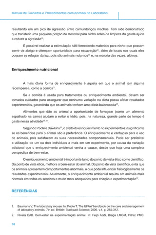 38
Manual de Cuidados e Procedimentos com Animais de Laboratório
resultando em um pico de agressão entre camundongos machos. Tem sido demonstrado
que transferir uma pequena porção do material para ninho antes da limpeza da gaiola ajuda
a reduzir a agressão50
.
É possível realizar a estimulação tátil fornecendo materiais para ninho que possam
servir de abrigo e ofereçam oportunidade para escavação34
, além de locais nos quais eles
possam se refugiar da luz, pois são animais noturnos30
e, na maioria das vezes, albinos.
Enriquecimento nutricional
A mais óbvia forma de enriquecimento é aquela em que o animal tem alguma
recompensa, como a comida37
.
Se a comida é usada para tratamentos ou enriquecimento ambiental, devem ser
tomados cuidados para assegurar que nenhuma variação na dieta possa afetar resultados
experimentais, garantindo que os animais tenham uma dieta balanceada37
.
Alimentos que dão ao animal a oportunidade de forragear (como um alimento
espalhado na cama) ajudam a evitar o tédio, pois, na natureza, grande parte do tempo é
gasta nessa atividade30,34
.
Segundo Poole e Dawkins37
, o efeito do enriquecimento no experimento é insignificante
se os benefícios para o animal são a preferência. O enriquecimento é vantajoso para o uso
de animais, pois satisfazem as suas necessidades comportamentais. Pode ser preferível
a utilização de um ou dois indivíduos a mais em um experimento, por causa da variação
adicional que o enriquecimento ambiental venha a causar, desde que haja uma completa
perspectiva de bem-estar.
O enriquecimento ambiental é importante tanto do ponto de vista ético como científico.
Do ponto de vista ético, melhora o bem-estar do animal. Do ponto de vista científico, evita que
os animais apresentem comportamentos anormais, o que pode influenciar fisiologicamente os
resultados experimentais. Atualmente, o enriquecimento ambiental resulta em animais mais
normais em todos os sentidos e muito mais adequados para criação e experimentação37
.
REFERÊNCIAS
1.	 Baumans V. The laboratory mouse. In: Poole T. The UFAW handbook on the care and management
of laboratory animals. 7th ed. British: Blackwell Science; 2006. v.1, p. 282-312.
2.	 Rivera EAB. Bem-estar na experimentação animal. In: Feijó AGS, Braga LMGM, Pitrez PMC.
 