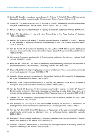 40
Manual de Cuidados e Procedimentos com Animais de Laboratório
19.	 Santos BF. Criação e manejo de camundongos. In: Andrade A, Pinto SC, Oliveira RS. Animais de
laboratório: criação e experimentação. Rio de Janeiro: Editora Fiocruz; 2002. p.115-8.
20.	 Santos BF. Criação e manejo de ratos. In: Andrade A, Pinto SC, Oliveira RS. Animais de laboratório:
criação e experimentação. Rio de Janeiro: Editora Fiocruz; 2002. p.119-21.
21.	 Mohan C. Age-dependent cannibalism in a colony of albino rats. Laboratory Animals. 1974;8:83-4.
22.	 Petter WL. Cannibalism in rats and mice. Proceedings of the Royal Society of Medicine.
1968;61(12):1295-6.
23.	 Hedrich HJ, Mossmann H, Nicklas W. Housing and maintenance. In: Hedrich H, Bullock G, Petrusz
P. The handbook of experimental animals: the laboratory mouse. USA: Elsevier Academic Press;
2004. p.395-408.
24.	 Van de Weerd HA, Baumans V, Koolhaas JM, Van Zutphen LFM. Strain specific behavioural
response to environmental enrichment in the mouse. Journal of Experimental Animal Science.
1994;36:117-27.
25.	 Hutchinson E Avery A, Vandewoude S. Environmental enrichment for laboratory rodents. ILAR
Journal. 2005;46(2):148-61.
26.	 Marques JM, Olsson IAS. The effect of preweaning and postweaning housing on the behaviour of
the laboratory mouse (Mus musculus). Laboratory Animals. 2007;41:92-102.
27.	 Olsson AS, Dahlborn K. Improving housing conditions for laboratory mice: a review of ‘environmental
enrichment’. Laboratory Animals. 2002;36:243-70.
28.	 Gnadt BJ. Ethical and legal perspectives. In: Suckow MA, Weisbroth ST, Franklin CL. The laboratory
rat. USA: Elsevier Academic Press; 2006. p.53-70.
29.	 Mattaraia VGM. Enriquecimento ambiental. In: Lapchik, VBV, Mattaraia VGM, Ko GM. Cuidados e
manejo de animais de laboratório. São Paulo: Atheneu; 2009. p.537-47.
30.	 Van de Weerd HA, Baumans V. Environmental enrichment in rodents. In: Smith CP, Taylor V.
Environmental enrichment information resources for laboratory animals: birds, cats, dogs, farm
animals, ferrets, rabbits, and rodents. England: AWIC Resource Series; n. 2, setembro 1995. p.145-9.
31.	 Sherwin CM. The motivation of group-housed laboratory mice to leave an enriched laboratory cage.
Animal Behaviour. 2007;73:29-35.
32.	 Van de Weerd HA, Van Loo PLP, Van Zutphen LFM, Koolhaas JM, Baumans V. Preferences for
nesting material as environmental for laboratory mice. Laboratory Animals. 1997;31:133-43.
33.	 Van loo PLP, Blom HJM, Meijer MK, Baumans V. Assessment of the use commercially available
environmental enrichments by laboratory mice by preference testing. Laboratory Animals.
2005;39:58-67.
34.	 Baumans, V. Environmental enrichment for laboratory rodents and rabbits: requirements of rodents,
rabbits, and research. ILAR Journal. 2005;46(2):162-70.
35.	 Smith AL, Corrow DJ. Modifications to husbandry and housing conditions of laboratory rodents for
improved well-being. ILAR Journal. 2005;46(2):140-7.
 