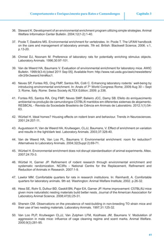 41
Capítulo 3Comportamento e Enriquecimento para Ratos e Camundongos
36.	 Steward K. Development of an environmental enrichment program utilizing simple strategies. Animal
Welfare Information Center Bulletin. 2004;12(1-2):1-40.
37.	 Poole T, Dawkins MS. Environmental enrichment for vertebrates. In: Poole T. The UFAW handbook
on the care and management of laboratory animals. 7th ed. British: Blackwell Science; 2006. v.1,
p.13-20.
38.	 Chmiel DJ, Noonam M. Preference of laboratory rats for potentially enriching stimulus objects.
Laboratory Animals. 1996;30:97-101.
39.	 Van de Weerd HA, Baumans V. Evaluation of environmental enrichment for laboratory mice. AWIC
Bulletin. 1999;9(3-4) [cited 2011 Sep 05]. Available from: http://www.nal.usda.gov/awic/newsletters/
v9n3/9n3weerd.htm#toc1.
40.	 Neves SP, Fontes RS, Ong FMP, Santos RA, Colli C. Enhancing laboratory rodents´ well-being by
introducing environmental enrichment. In: Anals of 7th
World Congress Rome; 2009 Aug 30 – Sept
3; Rome, Italy. Rome: Swiss Society ALTEX Edition; 2009. p.336.
41.	 Fontes RS, Santos RA, Ong FMP, Neves SMP, Balieiro JCC, Damy SB. Efeito do enriquecimento
ambiental na produção de camundongos C57BL/6 mantidos em diferentes sistemas de alojamento.
RESBCAL - Revista da Sociedade Brasileira de Ciência em Animais de Laboratório. 2012;1(1):54-
63.
42.	 Würbel H. Ideal homes? Housing effects on rodent brain and behaviour. Trends in Neurosciences.
2001;24:207-11.
43.	 Augustsson H, Van de Weerd HA, Kruitwagen, CLJJ, Baumans, V. Effect of enrichment on variation
and results in the light/dark test. Laboratory Animals. 2003;37:328-40.
44.	 Van de Weerd HA, Van Loo PL, Baumans V. Environmental enrichment: room for reduction?
Alternatives to Laboratory Animals. 2004;32(Suppl 2):69-71.
45.	 Würbel H. Environmental enrichment does not disrupt standardisation of animal experiments. Altex.
2007;24:70-3.
46.	 Würbel H, Garner JP. Refinement of rodent research through environmental enrichment and
systematic randomization. NC3Rs - National Centre for the Replacement, Refinement and
Reduction of Animals in Research. 2007:1-9.
47.	 Lawlor MM. Comfortable quarters for rats in research institutions. In: Reinhardt, A. Comfortable
quarters for laboratory animals. 9th ed. Washington: Animal Welfare Institute; 2002. p.26-32.
48.	 Hess SE, Rohr S, Dufour BD, Gaskill BN, Pajor EA, Garner JP. Home improvement: C57BL/6J mice
given more naturalistic nesting materials build better nests. Journal of the American Association for
Laboratory Animal Science. 2008;47(6):25-31.
49.	 Sherwin CM. Observations on the prevalence of nest-building in non-breeding TO strain mice and
their use of two nesting materials. Laboratory Animals. 1997;31:125-32.
50.	 Van Loo PLP, Kruitwagen CLJJ, Van Zutphen LFM, Koolhaas JM, Baumans V. Modulation of
aggression in male mice: influence of cage cleaning regime and scent marks. Animal Welfare.
2000;9(3):281-95.
 