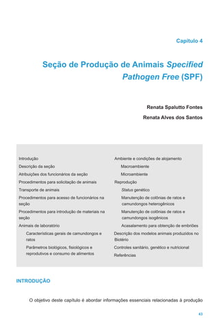 43
Capítulo 4
Seção de Produção de Animais Specified
Pathogen Free (SPF)
Renata Spalutto Fontes
Renata Alves dos Santos
Introdução
Descrição da seção
Atribuições dos funcionários da seção
Procedimentos para solicitação de animais
Transporte de animais
Procedimentos para acesso de funcionários na
seção
Procedimentos para introdução de materiais na
seção
Animais de laboratório
Características gerais de camundongos e
ratos
Parâmetros biológicos, fisiológicos e
reprodutivos e consumo de alimentos
Ambiente e condições de alojamento
Macroambiente
Microambiente
Reprodução
Status genético
Manutenção de colônias de ratos e
camundongos heterogênicos
Manutenção de colônias de ratos e
camundongos isogênicos
Acasalamento para obtenção de embriões
Descrição dos modelos animais produzidos no
Biotério
Controles sanitário, genético e nutricional
Referências
INTRODUÇÃO
O objetivo deste capítulo é abordar informações essenciais relacionadas à produção
 