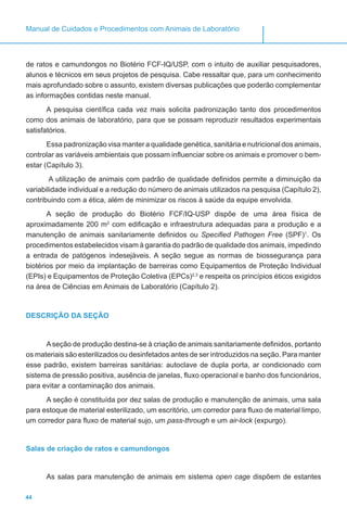 44
Manual de Cuidados e Procedimentos com Animais de Laboratório
de ratos e camundongos no Biotério FCF-IQ/USP, com o intuito de auxiliar pesquisadores,
alunos e técnicos em seus projetos de pesquisa. Cabe ressaltar que, para um conhecimento
mais aprofundado sobre o assunto, existem diversas publicações que poderão complementar
as informações contidas neste manual.
A pesquisa científica cada vez mais solicita padronização tanto dos procedimentos
como dos animais de laboratório, para que se possam reproduzir resultados experimentais
satisfatórios.
Essa padronização visa manter a qualidade genética, sanitária e nutricional dos animais,
controlar as variáveis ambientais que possam influenciar sobre os animais e promover o bem-
estar (Capítulo 3).
A utilização de animais com padrão de qualidade definidos permite a diminuição da
variabilidade individual e a redução do número de animais utilizados na pesquisa (Capítulo 2),
contribuindo com a ética, além de minimizar os riscos à saúde da equipe envolvida.
A seção de produção do Biotério FCF/IQ-USP dispõe de uma área física de
aproximadamente 200 m2
com edificação e infraestrutura adequadas para a produção e a
manutenção de animais sanitariamente definidos ou Specified Pathogen Free (SPF)1
. Os
procedimentos estabelecidos visam à garantia do padrão de qualidade dos animais, impedindo
a entrada de patógenos indesejáveis. A seção segue as normas de biossegurança para
biotérios por meio da implantação de barreiras como Equipamentos de Proteção Individual
(EPIs) e Equipamentos de Proteção Coletiva (EPCs)2,3
e respeita os princípios éticos exigidos
na área de Ciências em Animais de Laboratório (Capítulo 2).
DESCRIÇÃO DA SEÇÃO
Aseção de produção destina-se à criação de animais sanitariamente definidos, portanto
os materiais são esterilizados ou desinfetados antes de ser introduzidos na seção. Para manter
esse padrão, existem barreiras sanitárias: autoclave de dupla porta, ar condicionado com
sistema de pressão positiva, ausência de janelas, fluxo operacional e banho dos funcionários,
para evitar a contaminação dos animais.
A seção é constituída por dez salas de produção e manutenção de animais, uma sala
para estoque de material esterilizado, um escritório, um corredor para fluxo de material limpo,
um corredor para fluxo de material sujo, um pass-through e um air-lock (expurgo).
Salas de criação de ratos e camundongos
As salas para manutenção de animais em sistema open cage dispõem de estantes
 