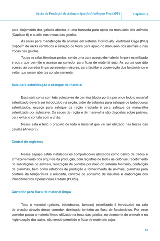 45
Capítulo 4Seção de Produção de Animais Specified Pathogen Free (SPF)
para alojamento das gaiolas abertas e uma bancada para apoio no manuseio dos animais
(Capítulo 6) e auxílio nas trocas das gaiolas.
As salas para manutenção de animais em sistema Individually Ventilated Cage (IVC)
dispõem de racks ventilados e estação de troca para apoio no manuseio dos animais e nas
trocas das gaiolas.
Todas as salas têm duas portas, sendo uma para acesso de material limpo e esterilizado
e outra que permite o acesso ao corredor para fluxo de material sujo. As portas que dão
acesso ao corredor limpo apresentam visores, para facilitar a observação dos funcionários e
evitar que sejam abertas constantemente.
Sala para esterilização e estoque de material
Essa sala conta com três autoclaves de barreira (dupla porta), por onde todo o material
esterilizado deverá ser introduzido na seção, além de estantes para estoque de bebedouros
esterilizados, espaço para estoque da ração irradiada e para estoque da maravalha
esterilizada por autoclave. Os sacos de ração e de maravalha são dispostos sobre paletes,
para evitar o contato com o chão.
Nessa sala é feito o preparo de todo o material que vai ser utilizado nas trocas das
gaiolas (Anexo 9).
Central de registros
Nesse espaço estão instalados os computadores utilizados como banco de dados e
armazenamento dos arquivos da produção, com registros de todas as colônias, recebimento
de solicitações de animais, realização de pedidos por meio do sistema Mercúrio, confecção
de planilhas, bem como relatórios de produção e fornecimento de animais, planilhas para
controle de temperatura e umidade, controle de consumo de insumos e elaboração dos
Procedimentos Operacionais Padrão (POPs).
Corredor para fluxo de material limpo
Todo o material (gaiolas, bebedouros, tampas) esterilizado é introduzido na sala
de criação através desse corredor, destinado também ao fluxo de funcionários. Por esse
corredor passa o material limpo utilizado na troca das gaiolas, no desmame de animais e na
higienização das salas, não sendo permitido o fluxo de materiais sujos.
 