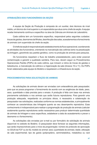 47
Capítulo 4Seção de Produção de Animais Specified Pathogen Free (SPF)
ATRIBUIÇÕES DOS FUNCIONÁRIOS DA SEÇÃO
A equipe da Seção de Produção é composta de um auxiliar, dois técnicos de nível
médio, um técnico de nível superior e um especialista que atua como chefe da seção. A equipe
recebe treinamento contínuo e específico na área de Ciências em Animais de Laboratório.
Cada colônia tem um funcionário específico, responsável pelos seguintes cuidados:
trocasdegaiolas,desmamesdefilhotes,desinfecçãodassalas,acasalamentosefornecimento
de animais com supervisão do chefe da seção.
Ochefedaseçãoéresponsávelpeloestabelecimentodofluxooperacional,coordenando
as atividades dos funcionários, orientando na manutenção das colônias tanto na perpetuação
da linhagem, garantindo seu padrão genético, como na produção de animais para pesquisa.
Os funcionários respeitam o fluxo de trabalho preestabelecido, para evitar possível
contaminação e garantir a qualidade sanitária. Para isso, devem seguir os Procedimentos
Operacionais Padrão (POPs) de cada colônia, que incluem a rotina de trocas de gaiolas e
bebedouros, a manutenção da colônia e a higienização da sala (Anexos 10 e 11). Os POPs
foram elaborados pela equipe do Biotério e respeitaram a infraestrutura da seção.
PROCEDIMENTOS PARA SOLICITAÇÃO DE ANIMAIS
As solicitações de animais devem ser enviadas com antecedência pelo pesquisador,
para que se possa programar o fornecimento de acordo com as exigências de idade, peso,
sexo, quantidade e data prevista para o ensaio. A produção é feita com base nos animais
previamente solicitados e nos animais que serão futuros reprodutores. Para garantir uma
produção adequada, respeitando os princípios éticos, é necessária a colaboração do
pesquisador nas solicitações, realizadas conforme as normas estabelecidas, e principalmente
conhecer as características das linhagens quanto ao seu desempenho reprodutivo. Esse
conhecimento é indispensável para realizar a programação de produção de animais (calcular
exatamente quantos reprodutores serão necessários para produzir determinada quantidade
de animais de linhagem e sexo específicos, estabelecer a data de acasalamento e prever o
desmame e o fornecimento).
As solicitações são enviadas por e-mail ou por formulário de solicitação de animais
disponível no website do Biotério. O pesquisador deve fornecer as seguintes informações,
que serão imprescindíveis para o início da programação: número do protocolo de aprovação
no CEUA da FCF ou do IQ; modelo do animal; sexo; quantidade de animais; idade; utilização
de sala experimental; tipo de gaiola (polipropileno, semimetabólica, metabólica ou rack
 