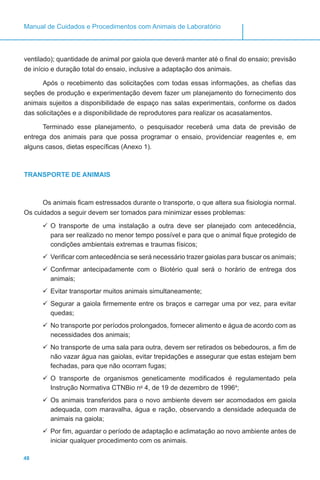 48
Manual de Cuidados e Procedimentos com Animais de Laboratório
ventilado); quantidade de animal por gaiola que deverá manter até o final do ensaio; previsão
de início e duração total do ensaio, inclusive a adaptação dos animais.
Após o recebimento das solicitações com todas essas informações, as chefias das
seções de produção e experimentação devem fazer um planejamento do fornecimento dos
animais sujeitos a disponibilidade de espaço nas salas experimentais, conforme os dados
das solicitações e a disponibilidade de reprodutores para realizar os acasalamentos.
Terminado esse planejamento, o pesquisador receberá uma data de previsão de
entrega dos animais para que possa programar o ensaio, providenciar reagentes e, em
alguns casos, dietas específicas (Anexo 1).
TRANSPORTE DE ANIMAIS
Os animais ficam estressados durante o transporte, o que altera sua fisiologia normal.
Os cuidados a seguir devem ser tomados para minimizar esses problemas:
	O transporte de uma instalação a outra deve ser planejado com antecedência,
para ser realizado no menor tempo possível e para que o animal fique protegido de
condições ambientais extremas e traumas físicos;
	Verificar com antecedência se será necessário trazer gaiolas para buscar os animais;
	Confirmar antecipadamente com o Biotério qual será o horário de entrega dos
animais;
	Evitar transportar muitos animais simultaneamente;
	Segurar a gaiola firmemente entre os braços e carregar uma por vez, para evitar
quedas;
	No transporte por períodos prolongados, fornecer alimento e água de acordo com as
necessidades dos animais;
	No transporte de uma sala para outra, devem ser retirados os bebedouros, a fim de
não vazar água nas gaiolas, evitar trepidações e assegurar que estas estejam bem
fechadas, para que não ocorram fugas;
	O transporte de organismos geneticamente modificados é regulamentado pela
Instrução Normativa CTNBio no
4, de 19 de dezembro de 19964
;
	Os animais transferidos para o novo ambiente devem ser acomodados em gaiola
adequada, com maravalha, água e ração, observando a densidade adequada de
animais na gaiola;
	Por fim, aguardar o período de adaptação e aclimatação ao novo ambiente antes de
iniciar qualquer procedimento com os animais.
 