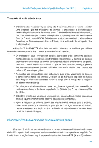 49
Capítulo 4Seção de Produção de Animais Specified Pathogen Free (SPF)
Transporte aéreo de animais vivos
	O Biotério não é responsável pelo transporte dos animais. Será necessário contratar
uma empresa que faz transporte de animais e providencie a documentação
necessária para transporte de animais vivos. O Biotério fornece o atestado sanitário,
que pode ser emitido por um veterinário privado, e é pré-requisito para a emissão da
Guia de Trânsito Animal (GTA). Esta deve ser emitida por veterinário cadastrado na
Secretaria de Defesa Agropecuária do Estado, para realização de transporte intra
e interestadual.
ANIMAIS DE LABORATÓRIO – deve ser emitido atestado de sanidade por médico
veterinário do setor privado até 72 horas antes da emissão da GTA5
.
	O interessado deve providenciar gaiolas adequadas para transporte (gaiolas
microisoladoras ou específica para transporte de animais). O número de gaiolas
dependerá da quantidade de animais que pretende adquirir e do tamanho da gaiola.
O Biotério orienta alojar cinco animais por gaiola. Se forem camundongos, podem
ser alojados em gaiolas grandes utilizadas para ratos; nesse caso, manter no
máximo 15 animais por gaiola.
	As gaiolas são transportadas sem bebedouro, para evitar vazamento de água e
a consequente morte dos animais. Colocam-se gel hidratante especial ou maçãs
cortadas para mantê-los hidratados durante o tempo entre o transporte e a chegada
ao destino final (Biotério).
	Ohoráriopararetiradadeanimais,nessecaso,deveseragendadocomantecedência
mínima de 48 horas e dentro do expediente do Biotério: das 7h às 11h ou das 13h
às 15h30.
	O Biotério orienta que se reserve um voo direto, procurando um horário em que os
animais fiquem o menor tempo possível aguardando o embarque.
	Após a chegada, os animais devem ser imediatamente levados para o Biotério,
onde serão mantidos e transferidos para gaiola com água e ração ad libitum,
permanecendo em adaptação ao novo ambiente por no mínimo uma semana antes
de iniciar o ensaio biológico.
PROCEDIMENTOS PARA ACESSO DE FUNCIONÁRIOS NA SEÇÃO
O acesso à seção de produção de ratos e camundongos é restrito aos funcionários
do Biotério e pesquisadores que necessitarem de treinamento com agendamento prévio. Os
funcionários da seção devem seguir os procedimentos descritos no POP (Anexo 8) cada vez
 