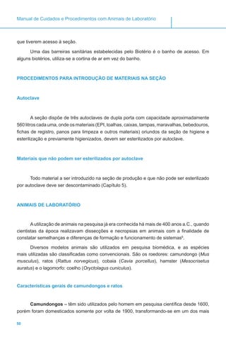 50
Manual de Cuidados e Procedimentos com Animais de Laboratório
que tiverem acesso à seção.
Uma das barreiras sanitárias estabelecidas pelo Biotério é o banho de acesso. Em
alguns biotérios, utiliza-se a cortina de ar em vez do banho.
PROCEDIMENTOS PARA INTRODUÇÃO DE MATERIAIS NA SEÇÃO
Autoclave
A seção dispõe de três autoclaves de dupla porta com capacidade aproximadamente
560 litros cada uma, onde os materiais (EPI, toalhas, caixas, tampas, maravalhas, bebedouros,
fichas de registro, panos para limpeza e outros materiais) oriundos da seção de higiene e
esterilização e previamente higienizados, devem ser esterilizados por autoclave.
Materiais que não podem ser esterilizados por autoclave
Todo material a ser introduzido na seção de produção e que não pode ser esterilizado
por autoclave deve ser descontaminado (Capítulo 5).
ANIMAIS DE LABORATÓRIO
A utilização de animais na pesquisa já era conhecida há mais de 400 anos a.C., quando
cientistas da época realizavam dissecções e necropsias em animais com a finalidade de
constatar semelhanças e diferenças de formação e funcionamento de sistemas6
.
Diversos modelos animais são utilizados em pesquisa biomédica, e as espécies
mais utilizadas são classificadas como convencionais. São os roedores: camundongo (Mus
musculus), ratos (Rattus norvegicus), cobaia (Cavia porcellus), hamster (Mesocrisetus
auratus) e o lagomorfo: coelho (Oryctolagus cuniculus).
Características gerais de camundongos e ratos
Camundongos – têm sido utilizados pelo homem em pesquisa científica desde 1600,
porém foram domesticados somente por volta de 1900, transformando-se em um dos mais
 