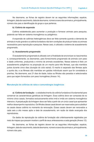 59
Capítulo 4Seção de Produção de Animais Specified Pathogen Free (SPF)
No desmame, as fichas de registro devem ter as seguintes informações: espécie,
linhagem,datadenascimento,datadedesmame,númeroesexodosanimaise,principalmente,
número dos pais e identificação do grupo a que pertence.
b)	 Colônia de expansão
Colônia estabelecida para aumentar a produção e fornecer animais para pesquisa,
podendo ser feita em sistema monogâmico ou poligâmico.
A expansão de colônias heterogênicas deve ser feita somente quando a demanda de
animais é muito grande e a colônia fundadora não tem condições de produzir todos os animais
necessários para reprodução e pesquisa. Nesse caso, é utilizado o sistema de acasalamento
programado.
c)	 Acasalamento programado
O acasalamento programado é utilizado com a finalidade de sincronizar os nascimentos
e, consequentemente, os desmames, para fornecimento programado de animais com peso
e idade uniformes, produzindo o mínimo de animais excedentes. Nesse sistema é feito um
acasalamento poligâmico na proporção de um macho para três fêmeas, que são mantidos
juntos durante cinco dias (duração do ciclo estral). O macho é separado das fêmeas após
o quinto dia, e as fêmeas são mantidas em gaiolas individuais assim que for constatada a
prenhez. No desmame, aos 21 dias de idade, todos os filhotes são pesados e selecionados
para que sejam fornecidos com peso homogêneo (Anexo 14).
Manutenção de colônias de ratos e camundongos isogênicos
a)	 Colônia de fundação – o estabelecimento da colônia fundadora é fundamental para
conservar as características genéticas da linhagem. Essa colônia deve ser composta de no
mínimo cinco casais, formados exclusivamente entre irmã e irmão em sistema monogâmico
intensivo. A perpetuação da linhagem deve ser feita a partir de um único casal que apresentar
melhor desempenho reprodutivo. Os filhotes desse casal devem ser reservados para substituir
os casais dessa colônia no momento da renovação. Esses casais devem ser renovados a
cada seis a oito meses após a data de acasalamento, em razão da idade avançada dos
reprodutores.
Os dados de reprodução da colônia de fundação são criteriosamente registrados por
meio de mapas que possam mostrar o perfil de seus antecessores a cada geração (Anexo 12).
No desmame, as fichas de registro devem ter as seguintes informações: espécie,
linhagem,datadenascimento,datadedesmame,númeroesexodosanimaise,principalmente,
número dos pais.
 