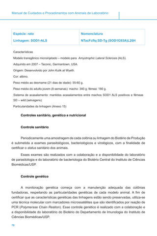 70
Manual de Cuidados e Procedimentos com Animais de Laboratório
Espécie: rato
Linhagem: SOD1-ALS
Nomenclatura
NTacFcfIq:SD-Tg (SOD1G93A)L26H
Características
Modelo transgênico microinjetado – modelo para Amyotrophic Lateral Sclerosis (ALS).
Adquirido em 2007 – Taconic, Germantown, USA.
Origem: Desenvolvido por John Kulik at Wyeth.
Cor: albino.
Peso médio ao desmame (21 dias de idade): 55-60 g.
Peso médio do adulto jovem (8 semanas): macho: 340 g; fêmea: 180 g.
Sistema de acasalamento: mantidos acasalamentos entre machos SOD1 ALS positivos e fêmeas
SD – wild (selvagens).
Particularidades da linhagem (Anexo 15)
Controles sanitário, genético e nutricional
Controle sanitário
Periodicamente uma amostragem de cada colônia ou linhagem do Biotério de Produção
é submetida a exames parasitológicos, bacteriológicos e virológicos, com a finalidade de
certificar o status sanitário dos animais.
Esses exames são realizados com a colaboração e a disponibilidade do laboratório
de parasitologia e do laboratório de bacteriologia do Biotério Central do Instituto de Ciências
Biomédicas/USP.
Controle genético
A monitoração genética começa com a manutenção adequada das colônias
fundadoras, respeitando as particularidades genéticas de cada modelo animal. A fim de
certificar que as características genéticas das linhagens estão sendo preservadas, utiliza-se
uma técnica molecular com marcadores microssatélites que são identificados por reação de
PCR (Polymerase Chain Reation). Esse controle genético é realizado com a colaboração e
a disponibilidade do laboratório do Biotério do Departamento de Imunologia do Instituto de
Ciências Biomédicas/USP.
 