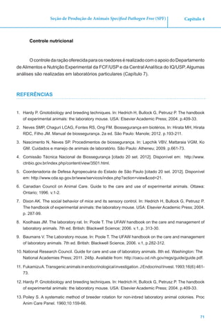 71
Capítulo 4Seção de Produção de Animais Specified Pathogen Free (SPF)
Controle nutricional
O controle da ração oferecida para os roedores é realizado com o apoio do Departamento
de Alimentos e Nutrição Experimental da FCF/USP e da Central Analítica do IQ/USP. Algumas
análises são realizadas em laboratórios particulares (Capítulo 7).
REFERÊNCIAS
1.	 Hardy P. Gnotobiology and breeding techniques. In: Hedrich H, Bullock G, Petrusz P. The handbook
of experimental animals: the laboratory mouse. USA: Elsevier Academic Press; 2004. p.409-33.
2.	 Neves SMP, Chaguri LCAG, Fontes RS, Ong FM. Biossegurança em biotérios. In: Hirata MH, Hirata
RDC, Filho JM. Manual de biossegurança. 2a ed. São Paulo: Manole; 2012. p.193-211.
3.	 Nascimento N, Neves SP. Procedimentos de biossegurança. In: Lapchik VBV, Mattaraia VGM, Ko
GM. Cuidados e manejo de animais de laboratório. São Paulo: Atheneu; 2009. p.661-73.
4.	 Comissão Técnica Nacional de Biossegurança [citado 20 set. 2012]. Disponível em: http://www.
ctnbio.gov.br/index.php/content/view/3501.html.
5.	 Coordenadoria de Defesa Agropecuária do Estado de São Paulo [citado 20 set. 2012]. Disponível
em: http://www.cda.sp.gov.br/www/servicos/index.php?action=view&cod=21.
6.	 Canadian Council on Animal Care. Guide to the care and use of experimental animals. Ottawa:
Ontario; 1996. v.1-2.
7.	 Dixon AK. The social behavior of mice and its sensory control. In: Hedrich H, Bullock G, Petrusz P.
The handbook of experimental animals: the laboratory mouse. USA: Elsevier Academic Press; 2004.
p. 287-99.
8.	 Koolhaas JM. The laboratory rat. In: Poole T. The UFAW handbook on the care and management of
laboratory animals. 7th ed. British: Blackwell Science; 2006. v.1, p. 313-30.
9.	 Baumans V. The Laboratory mouse. In: Poole T. The UFAW handbook on the care and management
of laboratory animals. 7th ed. British: Blackwell Science, 2006. v.1, p.282-312.
10.	National Research Council. Guide for care and use of laboratory animals. 8th ed. Washington: The
National Academies Press; 2011. 248p. Available from: http://oacu.od.nih.gov/regs/guide/guide.pdf.
11.	FukamizuA.Transgenicanimalsinendocrinologicalinvestigation.JEndocrinolInvest.1993;16(6):461-
73.
12.	Hardy P. Gnotobiology and breeding techniques. In: Hedrich H, Bullock G, Petrusz P. The handbook
of experimental animals: the laboratory mouse. USA: Elsevier Academic Press; 2004. p.409-33.
13.	Poiley S. A systematic method of breeder rotation for non-inbred laboratory animal colonies. Proc
Anim Care Panel. 1960;10:159-66.
 
