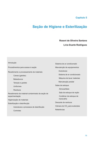 73
Capítulo 5
Seção de Higiene e Esterilização
Roseni de Oliveira Santana
Lívia Duarte Rodrigues
Introdução
Procedimentos para acesso à seção
Recebimento e processamento de materiais
Caixas (gaiolas)
Bebedouros
Tampas e grades
Uniformes
Resíduos
Recebimento de material contaminado da seção de
experimentação
Higienização de materiais
Esterilização e desinfecção
Autoclaves e processos de desinfecção
Controles
Sistema de ar condicionado
Manutenção de equipamentos
Autoclaves
Sistema de ar condicionado
Máquina de lavar materiais
Manutenção predial
Salas de estoque
Almoxarifado
Sala de estoque de ração
Contêiner de estoque de
maravalha
Descarte de resíduos
Câmara de CO2
para eutanásia
Referências
 