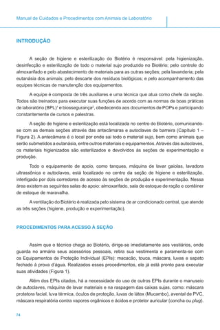 74
Manual de Cuidados e Procedimentos com Animais de Laboratório
INTRODUÇÃO
A seção de higiene e esterilização do Biotério é responsável: pela higienização,
desinfecção e esterilização de todo o material sujo produzido no Biotério; pelo controle do
almoxarifado e pelo abastecimento de materiais para as outras seções; pela lavanderia; pela
eutanásia dos animais; pelo descarte dos resíduos biológicos; e pelo acompanhamento das
equipes técnicas de manutenção dos equipamentos.
A equipe é composta de três auxiliares e uma técnica que atua como chefe da seção.
Todos são treinados para executar suas funções de acordo com as normas de boas práticas
de laboratório (BPL)1
e biossegurança2
, obedecendo aos documentos de POPs e participando
constantemente de cursos e palestras.
A seção de higiene e esterilização está localizada no centro do Biotério, comunicando-
se com as demais seções através das antecâmaras e autoclaves de barreira (Capítulo 1 –
Figura 2). A antecâmara é o local por onde sai todo o material sujo, bem como animais que
serão submetidos a eutanásia, entre outros materiais e equipamentos.Através das autoclaves,
os materiais higienizados são esterilizados e devolvidos às seções de experimentação e
produção.
Todo o equipamento de apoio, como tanques, máquina de lavar gaiolas, lavadora
ultrassônica e autoclaves, está localizado no centro da seção de higiene e esterilização,
interligado por dois corredores de acesso às seções de produção e experimentação. Nessa
área existem as seguintes salas de apoio: almoxarifado, sala de estoque de ração e contêiner
de estoque de maravalha.
A ventilação do Biotério é realizada pelo sistema de ar condicionado central, que atende
as três seções (higiene, produção e experimentação).
PROCEDIMENTOS PARA ACESSO À SEÇÃO
Assim que o técnico chega ao Biotério, dirige-se imediatamente aos vestiários, onde
guarda no armário seus acessórios pessoais, retira sua vestimenta e paramenta-se com
os Equipamentos de Proteção Individual (EPIs): macacão, touca, máscara, luvas e sapato
fechado à prova d’água. Realizados esses procedimentos, ele já está pronto para executar
suas atividades (Figura 1).
Além dos EPIs citados, há a necessidade do uso de outros EPIs durante o manuseio
de autoclaves, máquina de lavar materiais e na raspagem das caixas sujas, como: máscara
protetora facial, luva térmica, óculos de proteção, luvas de látex (Mucambo), avental de PVC,
máscara respiratória contra vapores orgânicos e ácidos e protetor auricular (concha ou plug).
 