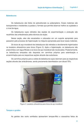 77
Capítulo 5Seção de Higiene e Esterilização
Bebedouros
Os bebedouros são feitos de policarbonato ou polipropileno. Esses materiais são
transparentes e resistentes a quedas e, formato que permite observar melhor as sujidades e
o nível de água.
Os bebedouros sujos retirados das seções de experimentação e produção são
recolhidos das antecâmaras pelos técnicos da seção.
Nessa seção, eles são esvaziados e colocados em um suporte apropriado para
passarem pelo processo de higienização na máquina apropriada para lavar esses materiais.
Os bicos de aço inoxidável dos bebedouros são retirados e devidamente higienizados
na lavadora ultrassônica para bicos (Figura 3). Após a higienização, os bebedouros são
preenchidos com água filtrada e os bicos de aço inoxidável são recolocados. Posteriormente,
os bebedouros tampados são dispostos em carrinhos próprios para esterilização e
encaminhados para as respectivas seções através das autoclaves.
Os carrinhos próprios para a coleta de bebedouros sujos retornam para as respectivas
seções através das antecâmaras, sendo previamente desinfetados com álcool 70%.
Figura 3. Lavadora ultrassônica para bicos de aço inoxidável
Tampas e grades
As gaiolas dos racks ventilados apresentam tampas-filtro e acessórios feitos de
 