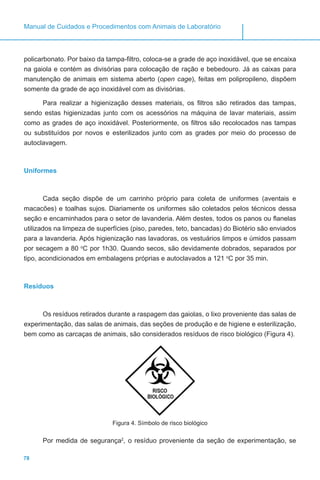 78
Manual de Cuidados e Procedimentos com Animais de Laboratório
policarbonato. Por baixo da tampa-filtro, coloca-se a grade de aço inoxidável, que se encaixa
na gaiola e contém as divisórias para colocação de ração e bebedouro. Já as caixas para
manutenção de animais em sistema aberto (open cage), feitas em polipropileno, dispõem
somente da grade de aço inoxidável com as divisórias.
Para realizar a higienização desses materiais, os filtros são retirados das tampas,
sendo estas higienizadas junto com os acessórios na máquina de lavar materiais, assim
como as grades de aço inoxidável. Posteriormente, os filtros são recolocados nas tampas
ou substituídos por novos e esterilizados junto com as grades por meio do processo de
autoclavagem.
Uniformes
Cada seção dispõe de um carrinho próprio para coleta de uniformes (aventais e
macacões) e toalhas sujos. Diariamente os uniformes são coletados pelos técnicos dessa
seção e encaminhados para o setor de lavanderia. Além destes, todos os panos ou flanelas
utilizados na limpeza de superfícies (piso, paredes, teto, bancadas) do Biotério são enviados
para a lavanderia. Após higienização nas lavadoras, os vestuários limpos e úmidos passam
por secagem a 80 o
C por 1h30. Quando secos, são devidamente dobrados, separados por
tipo, acondicionados em embalagens próprias e autoclavados a 121 o
C por 35 min.
Resíduos
Os resíduos retirados durante a raspagem das gaiolas, o lixo proveniente das salas de
experimentação, das salas de animais, das seções de produção e de higiene e esterilização,
bem como as carcaças de animais, são considerados resíduos de risco biológico (Figura 4).
Figura 4. Símbolo de risco biológico
Por medida de segurança2
, o resíduo proveniente da seção de experimentação, se
 