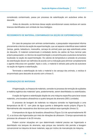 79
Capítulo 5Seção de Higiene e Esterilização
considerado contaminado, passa por processo de esterilização em autoclave antes do
descarte.
Antes do descarte, os técnicos dessa seção acondicionam esses resíduos em sacos
brancos identificados com símbolo de risco biológico.
RECEBIMENTO DE MATERIAL CONTAMINADO DA SEÇÃO DE EXPERIMENTAÇÃO
Em caso de pesquisa com animais contaminados, o pesquisador responsável informa
previamente o técnico da seção de experimentação, que vai separar e identificar esse material
(tampa, gaiola, bebedouro, maravalha, carcaça do animal) para que seja esterilizado antes
do descarte. O material contaminado é embalado dentro da cabine de fluxo laminar pelo
próprio pesquisador, e o técnico da experimentação o encaminha para a autoclave de barreira
localizada na seção de experimentação. Os valores de temperatura e pressão do processo
de esterilização devem ser definidos de acordo com a indicação para eliminar completamente
o agente infeccioso em questão2
. Após o ciclo, o material é retirado pela porta da autoclave
na seção de higiene e esterilização.
Terminada a esterilização de todo o material e da carcaça dos animais, o resíduo é
encaminhado para descarte de acordo com o Anexo 5.
HIGIENIZAÇÃO DE MATERIAIS
A higienização, ou limpeza de materiais, consiste no processo de remoção de sujidades
e matéria orgânica dos materiais3
para, posteriormente, serem desinfetados ou esterilizados.
A seção de higiene e esterilização dispõe de uma máquina específica para lavar esses
materiais, uma lavadora ultrassônica e quatro tanques de alvenaria (500 L/unidade).
O processo de lavagem de materiais na máquina consiste na higienização a uma
temperatura de 80 o
C com jatos de água quente e detergente neutro próprio (Figura 5).
Normalmente são necessários dois técnicos para realizar essa operação (Anexo 3).
A temperatura da água da lavadora ultrassônica (Figura 3) é de aproximadamente 90
o
C, e os bicos são higienizados por meio de vibrações de ultrassom. O tempo aproximado do
processo de ultrassom é de 20 minutos.
Podem ocorrer situações em que determinado material precisa ser higienizado e
desinfetado nos tanques de alvenaria, seja porque seu tamanho não permite a lavagem
convencional na máquina de lavar materiais, seja por motivo de manutenção da máquina.
 
