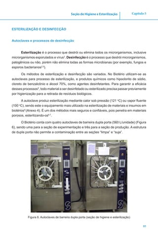 81
Capítulo 5Seção de Higiene e Esterilização
ESTERILIZAÇÃO E DESINFECÇÃO
Autoclaves e processos de desinfecção
Esterilização é o processo que destrói ou elimina todos os microrganismos, inclusive
microrganismos esporulados e vírus3
. Desinfecção é o processo que destrói microrganismos,
patogênicos ou não, porém não elimina todas as formas microbianas (por exemplo, fungos e
esporos bacterianos2,5
).
Os métodos de esterilização e desinfecção são variados. No Biotério utilizam-se as
autoclaves para processo de esterilização, e produtos químicos como hipoclorito de sódio,
cloreto de benzalcônio e álcool 70%, como agentes desinfetantes. Para garantir a eficácia
desses processos5
, todo material a ser desinfetado ou esterilizado precisa passar previamente
por higienização para a retirada de resíduos biológicos.
A autoclave produz esterilização mediante calor sob pressão (121 o
C) ou vapor fluente
(100 o
C), sendo este o equipamento mais utilizado na esterilização de materiais e insumos em
biotérios4
(Anexo 4). É um dos métodos mais seguros e confiáveis, pois penetra em materiais
porosos, esterilizando-os6,7
.
O Biotério conta com quatro autoclaves de barreira dupla porta (560 L/unidade) (Figura
6), sendo uma para a seção de experimentação e três para a seção de produção. A estrutura
de dupla porta não permite a contaminação entre as seções “limpa” e “suja”.
Figura 6. Autoclaves de barreira dupla porta (seção de higiene e esterilização)
 