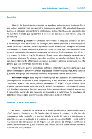 83
Capítulo 5Seção de Higiene e Esterilização
Controles
Quando da disposição dos materiais na autoclave, estes são organizados de forma
que tenham espaços livres para permitir a circulação do vapor6
. São utilizados indicadores
químicos e biológicos para controlar a eficiência dos ciclos6
. Os indicadores são distribuídos
na autoclave de modo que representem o processo de esterilização em mais de um ponto
da máquina.
Indicadores químicos: são utilizados para detectar a adequada exposição ao calor
e ao tempo por meio de mudança na coloração. Para serem eficientes e a informação ser
válida, devem ser colocados dentro dos pacotes a serem esterilizados7
. A fita para autoclave é
utilizada como indicador de esterilização em autoclaves. Durante o processo de esterilização,
se a máquina atingiu a temperatura adequada, as listras da fita ficam negras, identificando
que o ponto de fusão do enxofre foi atingido. Dessa forma, além da confirmação de que a
temperatura adequada foi atingida, é possível identificar um pacote esterilizado de um não
esterilizado. No entanto, a fita mostra apenas que a autoclave atingiu a temperatura, mas não
garante que esta foi mantida durante todo o ciclo.
Outro indicador químico utilizado são as tiras de integradores químicos para vapor, que
consideram todos os parâmetros críticos do processo de esterilização (tempo, temperatura e
qualidade do vapor) e são colocadas no interior dos pacotes a serem esterilizados.
Indicador biológio: cada ampola contém esporos de Geobacillus stearothermophilus
(microrganismos resistentes a altas temperaturas) e, em separado, o meio indicador de
crescimento. Após o ciclo, as ampolas são incubadas a 56 o
C (+/-2 o
C) por 24 horas. Se as
ampolas mudarem de cor após a incubação, estão indicando que o processo está correto,
pois desativou os esporos de microrganismos. A desvantagem desse método é que seu uso
é mais difícil e demorado, pois necessita ser incubado, e o material que foi esterilizado só
poderá ser utilizado após a confirmação da eficiência do ciclo em 24 horas7
.
SISTEMA DE AR CONDICIONADO
O Biotério dispõe de um sistema de ar condicionado central denominado sistema
HVAC (Heating, Ventilation and Air Conditioning). O sistema é composto de três faincoils,
responsáveis pela ventilação – o primeiro atende a seção de higiene e esterilização, o
segundo, a seção de produção e o terceiro, a seção de experimentação –, dois chillers,
responsáveis pela refrigeração do ar (Figura 7), e um gerador de energia. Futuramente o
sistema será composto de quatro faincoils e três chillers, para que possa também atender a
nova unidade em construção.
 