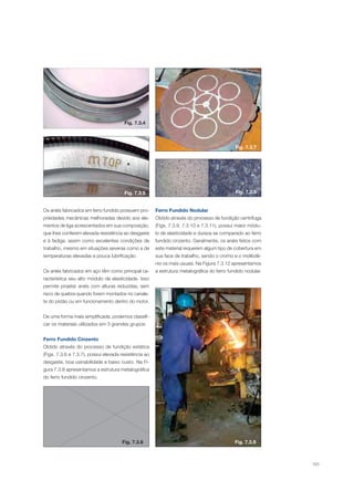 101
Os anéis fabricados em ferro fundido possuem pro-
priedades mecânicas melhoradas devido aos ele-
mentos de liga acrescentados em sua composição,
que lhes conferem elevada resistência ao desgaste
e à fadiga, assim como excelentes condições de
trabalho, mesmo em situações severas como a de
temperaturas elevadas e pouca lubrificação.
Os anéis fabricados em aço têm como principal ca-
racterística seu alto módulo de elasticidade. Isso
permite projetar anéis com alturas reduzidas, sem
risco de quebra quando forem montados no canale-
te do pistão ou em funcionamento dentro do motor.
De uma forma mais simplificada, podemos classifi-
car os materiais utilizados em 3 grandes grupos:
Ferro Fundido Cinzento
Obtido através do processo de fundição estática
(Figs. 7.3.6 e 7.3.7), possui elevada resistência ao
desgaste, boa usinabilidade e baixo custo. Na Fi-
gura 7.3.8 apresentamos a estrutura metalográfica
do ferro fundido cinzento.
Ferro Fundido Nodular
Obtido através do processo de fundição centrífuga
(Figs. 7.3.9, 7.3.10 e 7.3.11), possui maior módu-
lo de elasticidade e dureza se comparado ao ferro
fundido cinzento. Geralmente, os anéis feitos com
este material requerem algum tipo de cobertura em
sua face de trabalho, sendo o cromo e o molibdê-
nio os mais usuais. Na Figura 7.3.12 apresentamos
a estrutura metalográfica do ferro fundido nodular.
Fig. 7.3.4
Fig. 7.3.7
Fig. 7.3.8Fig. 7.3.5
Fig. 7.3.6 Fig. 7.3.9
 