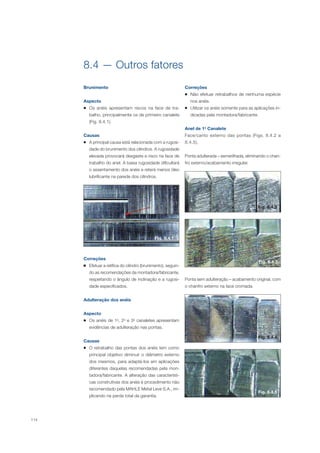 114
8.4 — Outros fatores
Brunimento
Aspecto
Os anéis apresentam riscos na face de tra-
balho, principalmente os de primeiro canalete
(Fig. 8.4.1).
Causas
A principal causa está relacionada com a rugosi-
dade do brunimento dos cilindros. A rugosidade
elevada provocará desgaste e risco na face de
trabalho do anel. A baixa rugosidade dificultará
o assentamento dos anéis e reterá menos óleo
lubrificante na parede dos cilindros.
Fig. 8.4.1
Correções
Efetuar a retífica do cilindro (brunimento), seguin-
do as recomendações da montadora/fabricante,
respeitando o ângulo de inclinação e a rugosi-
dade especificados.
Adulteração dos anéis
Aspecto
Os anéis de 1o
, 2o
e 3o
canaletes apresentam
evidências de adulteração nas pontas.
Causas
O retrabalho das pontas dos anéis tem como
principal objetivo diminuir o diâmetro externo
dos mesmos, para adaptá-los em aplicações
diferentes daquelas recomendadas pela mon-
tadora/fabricante. A alteração das característi-
cas construtivas dos anéis é procedimento não
recomendado pela MAHLE Metal Leve S.A., im-
plicando na perda total da garantia.
Correções
Não efetuar retrabalhos de nenhuma espécie
nos anéis.
Utilizar os anéis somente para as aplicações in-
dicadas pela montadora/fabricante.
Anel de 1o
Canalete
Face/canto externo das pontas (Figs. 8.4.2 a
8.4.5).
Ponta adulterada – esmerilhada, eliminando o chan-
fro externo/acabamento irregular.
Fig. 8.4.2
Fig. 8.4.3
Ponta sem adulteração – acabamento original, com
o chanfro externo na face cromada.
Fig. 8.4.4
Fig. 8.4.5
 