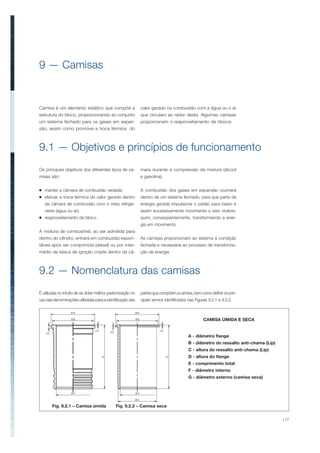 117
9 — Camisas
9.1 — Objetivos e princípios de funcionamento
9.2 — Nomenclatura das camisas
Os principais objetivos dos diferentes tipos de ca-
misas são:
manter a câmara de combustão vedada;
efetuar a troca térmica do calor gerado dentro
da câmara de combustão com o meio refrige-
rante (água ou ar);
reaproveitamento de bloco.
A mistura de combustível, ao ser admitida para
dentro do cilindro, entrará em combustão espon-
tânea após ser comprimida (diesel) ou por inter-
médio de faísca de ignição criada dentro da câ-
Camisa é um elemento estático que compõe a
estrutura do bloco, proporcionando ao conjunto
um sistema fechado para os gases em expan-
são, assim como promove a troca térmica do
É utilizada no intuito de se obter melhor padronização no
usodasdenominaçõesutilizadasparaaidentificaçãodas
mara durante a compressão da mistura (álcool
e gasolina).
A combustão dos gases em expansão ocorrerá
dentro de um sistema fechado, para que parte da
energia gerada impulsione o pistão para baixo e
assim sucessivamente movimente o eixo virabre-
quim, conseqüentemente, transformando a ener-
gia em movimento.
As camisas proporcionam ao sistema a condição
fechada e necessária ao processo de transforma-
ção da energia.
CAMISA ÚMIDA E SECA
A - diâmetro flange
B - diâmetro do ressalto anti-chama (Lip)
C - altura do ressalto anti-chama (Lip)
D - altura do flange
E - comprimento total
F - diâmetro interno
G - diâmetro externo (camisa seca)
calor gerado na combustão com a água ou o ar
que circulam ao redor desta. Algumas camisas
proporcionam o reaproveitamento de blocos.
partesquecompõemacamisa,bemcomodefinirosprin-
cipais termos identificados nas Figuras 9.2.1 e 9.2.2.
Fig. 9.2.1 – Camisa úmida Fig. 9.2.2 – Camisa seca
 