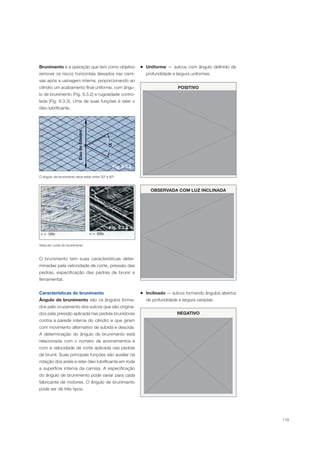 119
Brunimento é a operação que tem como objetivo
remover os riscos horizontais deixados nas cami-
sas após a usinagem interna, proporcionando ao
cilindro um acabamento final uniforme, com ângu-
lo de brunimento (Fig. 9.3.2) e rugosidade contro-
lada (Fig. 9.3.3). Uma de suas funções é reter o
óleo lubrificante.
O ângulo de brunimento deve estar entre 30º e 60º
Vista em corte do brunimento
Fig. 9.3.2
Fig. 9.3.3
O brunimento tem suas características deter-
minadas pela velocidade de corte, pressão das
pedras, especificação das pedras de brunir e
ferramental.
Características do brunimento
Ângulo de brunimento são os ângulos forma-
dos pelo cruzamento dos sulcos que são origina-
dos pela pressão aplicada nas pedras brunidoras
contra a parede interna do cilindro e que giram
com movimento alternativo de subida e descida.
A determinação do ângulo de brunimento está
relacionada com o número de acionamentos e
com a velocidade de corte aplicada nas pedras
de brunir. Suas principais funções são auxiliar na
rotação dos anéis e reter óleo lubrificante em toda
a superfície interna da camisa. A especificação
do ângulo de brunimento pode variar para cada
fabricante de motores. O ângulo de brunimento
pode ser de três tipos.
POSITIVO
OBSERVADA COM LUZ INCLINADA
Inclinado — sulcos formando ângulos abertos
de profundidade e largura variadas.
NEGATIVO
Uniforme — sulcos com ângulo definido de
profundidade e largura uniformes.
 