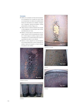 130
Correções
Manter, em condições normais de funcionamen-
to e compatíveis com o projeto do motor, todos
os componentes do sistema de arrefecimento
(tampa do reservatório e/ou radiador, manguei-
ras e mangotes, válvula termostática, válvula
pressostática, bomba d’água, etc.).
Utilizar sempre os aditivos inibidores de corrosão
e anticongelantes, recomendados pela monta-
dora/fabricante do motor.
Manter o nível de água do reservatório e/ou ra-
diador. Quando houver necessidade de comple-
tar o nível de água do sistema, seguir as reco-
mendações da montadora/fabricante quanto à
quantidade de aditivo a ser utilizado.
Montar o motor, seguindo as recomendações
da montadora/fabricante, quanto à alteração em
pistões, sistema de injeção ou mesmo através
de qualquer outro artifício.
Cavitação sem corrosão
Escamas
Cavitação
Cavitação
Fig. 10.3.3
Fig. 10.3.5
Fig. 10.3.6
Fig. 10.3.4
Fig. 10.3.7
Cavitação e escamas
 