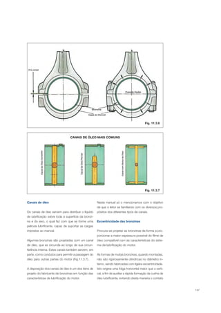 137
Canais de óleo
Os canais de óleo servem para distribuir o líquido
de lubrificação sobre toda a superfície da bronzi-
na e do eixo, o qual faz com que se forme uma
película lubrificante, capaz de suportar as cargas
impostas ao mancal.
Algumas bronzinas são projetadas com um canal
de óleo, que as circunda ao longo de sua circun-
ferência interna. Estes canais também servem, em
parte, como condutos para permitir a passagem do
óleo para outras partes do motor (Fig.11.3.7).
A disposição dos canais de óleo é um dos itens de
projeto do fabricante de bronzinas em função das
características de lubrificação do motor.
CANAIS DE ÓLEO MAIS COMUNS
Neste manual só o mencionamos com o objetivo
de que o leitor se familiarize com os diversos pro-
pósitos dos diferentes tipos de canais.
Excentricidade das bronzinas
Procura-se projetar as bronzinas de forma a pro-
porcionar a maior espessura possível do filme de
óleo compatível com as características do siste-
ma de lubrificação do motor.
As formas de muitas bronzinas, quando montadas,
não são rigorosamente cilíndricas no diâmetro in-
terno, sendo fabricadas com ligeira excentricidade.
Isto origina uma folga horizontal maior que a verti-
cal, a fim de auxiliar a rápida formação da cunha de
óleo lubrificante, evitando desta maneira o contato
Fig. 11.3.6
Fig. 11.3.7
 