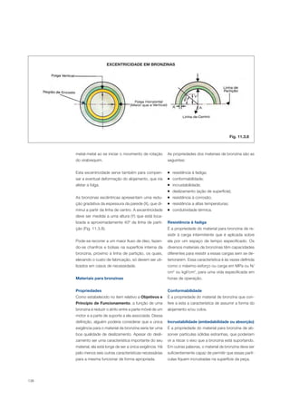 138
As propriedades dos materiais de bronzina são as
seguintes:
resistência à fadiga;
conformabilidade;
incrustabilidade;
deslizamento (ação de superfície);
resistência à corrosão;
resistência a altas temperaturas;
condutividade térmica.
Resistência à fadiga
É a propriedade do material para bronzina de re-
sistir à carga intermitente que é aplicada sobre
ela por um espaço de tempo especificado. Os
diversos materiais de bronzinas têm capacidades
diferentes para resistir a essas cargas sem se de-
teriorarem. Essa característica é às vezes definida
como o máximo esforço ou carga em MPa ou N/
cm2
ou kgf/cm2
, para uma vida especificada em
horas de operação.
Conformabilidade
É a propriedade do material de bronzina que con-
fere a esta a característica de assumir a forma do
alojamento e/ou colos.
Incrustabilidade (embedabilidade ou absorção)
É a propriedade do material para bronzina de ab-
sorver partículas sólidas estranhas, que poderiam
vir a riscar o eixo que a bronzina está suportando.
Em outras palavras, o material de bronzina deve ser
suficientemente capaz de permitir que essas partí-
culas fiquem incrustadas na superfície da peça.
EXCENTRICIDADE EM BRONZINAS
metal-metal ao se iniciar o movimento de rotação
do virabrequim.
Esta excentricidade serve também para compen-
sar a eventual deformação do alojamento, que iria
afetar a folga.
As bronzinas excêntricas apresentam uma redu-
ção gradativa da espessura da parede (X), que di-
minui a partir da linha de centro. A excentricidade
deve ser medida a uma altura (Y) que está loca-
lizada a aproximadamente 40º da linha de parti-
ção (Fig. 11.3.8).
Pode-se recorrer a um maior fluxo de óleo, fazen-
do-se chanfros e bolsas na superfície interna da
bronzina, próximo à linha de partição, os quais,
elevando o custo de fabricação, só devem ser uti-
lizados em casos de necessidade.
Materiais para bronzinas
Propriedades
Como estabelecido no item relativo a Objetivos e
Princípio de Funcionamento, a função de uma
bronzina é reduzir o atrito entre a parte móvel de um
motor e a parte de suporte a ela associada. Dessa
definição, alguém poderia considerar que a única
exigência para o material da bronzina seria ter uma
boa qualidade de deslizamento. Apesar do desli-
zamento ser uma característica importante do seu
material, ela está longe de ser a única exigência. Há
pelo menos seis outras características necessárias
para a mesma funcionar de forma apropriada.
Fig. 11.3.8
 