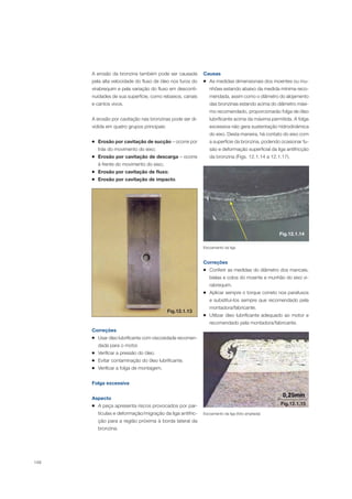 148
A erosão da bronzina também pode ser causada
pela alta velocidade do fluxo de óleo nos furos do
virabrequim e pela variação do fluxo em desconti-
nuidades de sua superfície, como rebaixos, canais
e cantos vivos.
A erosão por cavitação nas bronzinas pode ser di-
vidida em quatro grupos principais:
Erosão por cavitação de sucção – ocorre por
trás do movimento do eixo;
Erosão por cavitação de descarga – ocorre
à frente do movimento do eixo;
Erosão por cavitação de fluxo;
Erosão por cavitação de impacto.
Fig.12.1.13
Correções
Usar óleo lubrificante com viscosidade recomen-
dada para o motor.
Verificar a pressão do óleo.
Evitar contaminação do óleo lubrificante.
Verificar a folga de montagem.
Folga excessiva
Aspecto
A peça apresenta riscos provocados por par-
tículas e deformação/migração da liga antifric-
ção para a região próxima à borda lateral da
bronzina.
Causas
As medidas dimensionais dos moentes ou mu-
nhões estando abaixo da medida mínima reco-
mendada, assim como o diâmetro do alojamento
das bronzinas estando acima do diâmetro máxi-
mo recomendado, proporcionarão folga de óleo
lubrificante acima da máxima permitida. A folga
excessiva não gera sustentação hidrodinâmica
do eixo. Desta maneira, há contato do eixo com
a superfície da bronzina, podendo ocasionar fu-
são e deformação superficial da liga antifricção
da bronzina (Figs. 12.1.14 a 12.1.17).
Fig.12.1.14
Correções
Conferir as medidas do diâmetro dos mancais,
bielas e colos do moente e munhão do eixo vi-
rabrequim.
Aplicar sempre o torque correto nos parafusos
e substituí-los sempre que recomendado pela
montadora/fabricante.
Utilizar óleo lubrificante adequado ao motor e
recomendado pela montadora/fabricante.
Escoamento da liga
Escoamento da liga (foto ampliada)
Fig.12.1.15
 