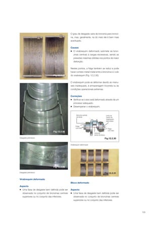 155
Desgaste prematuro
Desgaste prematuro
Virabrequim deformado
Aspecto
Uma faixa de desgaste bem definida pode ser
observada no conjunto de bronzinas centrais
superiores ou no conjunto das inferiores.
O grau de desgaste varia de bronzina para bronzi-
na, mas, geralmente, na do meio ele é bem mais
acentuado.
Causas
O virabrequim deformado submete as bron-
zinas centrais a cargas excessivas, sendo as
pressões máximas obtidas nos pontos de maior
distorção.
Nestes pontos, a folga também se reduz e pode
haver contato metal-metal entre a bronzina e o colo
do virabrequim (Fig. 12.2.30).
O virabrequim pode se deformar devido ao manu-
seio inadequado, à armazenagem incorreta ou às
condições operacionais extremas.
Correções
Verificar se o eixo está deformado através de um
processo adequado.
Desempenar o virabrequim.
Fig.12.2.27
Fig.12.2.28
Fig.12.2.29
Fig.12.2.30
Virabrequim deformado
Fig.12.2.31
Bloco deformado
Aspecto
Uma faixa de desgaste bem definida pode ser
observada no conjunto de bronzinas centrais
superiores ou no conjunto das inferiores.
 