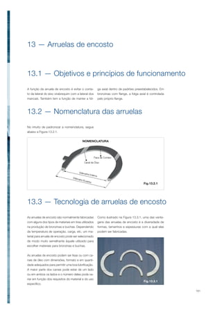 161
As arruelas de encosto são normalmente fabricadas
com alguns dos tipos de materiais em tiras utilizados
na produção de bronzinas e buchas. Dependendo
da temperatura de operação, carga, etc, um ma-
terial para arruela de encosto pode ser selecionado
de modo muito semelhante àquele utilizado para
escolher materiais para bronzinas e buchas.
As arruelas de encosto podem ser lisas ou com ca-
nais de óleo com dimensões, formato e em quanti-
dade adequados para permitir uma boa lubrificação.
A maior parte dos canais pode estar de um lado
ou em ambos os lados e o número deles pode va-
riar em função dos requisitos do material e do uso
específico.
13 — Arruelas de encosto
13.3 — Tecnologia de arruelas de encosto
13.1 — Objetivos e princípios de funcionamento
13.2 — Nomenclatura das arruelas
Como ilustrado na Figura 13.3.1, uma das vanta-
gens das arruelas de encosto é a diversidade de
formas, tamanhos e espessuras com a qual elas
podem ser fabricadas.
A função da arruela de encosto é evitar o conta-
to da lateral do eixo virabrequim com a lateral dos
mancais. Também tem a função de manter a fol-
NOMENCLATURA
Fig.13.2.1
Fig.13.3.1
ga axial dentro de padrões preestabelecidos. Em
bronzinas com flange, a folga axial é controlada
pelo próprio flange.
No intuito de padronizar a nomenclatura, segue
abaixo a Figura 13.2.1.
 