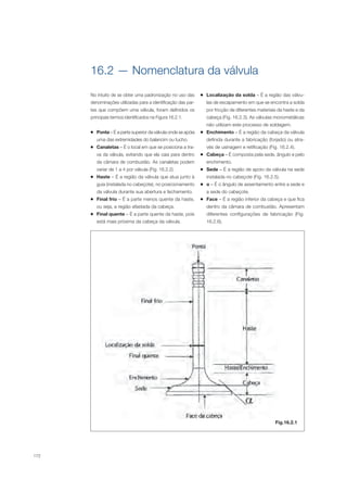 172
16.2 — Nomenclatura da válvula
No intuito de se obter uma padronização no uso das
denominações utilizadas para a identificação das par-
tes que compõem uma válvula, foram definidos os
principais termos identificados na Figura 16.2.1.
Ponta – É a parte superior da válvula onde se apóia
uma das extremidades do balancim ou tucho.
Canaletas – É o local em que se posiciona a tra-
va da válvula, evitando que ela caia para dentro
da câmara de combustão. As canaletas podem
variar de 1 a 4 por válvula (Fig. 16.2.2).
Haste – É a região da válvula que atua junto à
guia (instalada no cabeçote), no posicionamento
da válvula durante sua abertura e fechamento.
Final frio – É a parte menos quente da haste,
ou seja, a região afastada da cabeça.
Final quente – É a parte quente da haste, pois
está mais próxima da cabeça da válvula.
Localização da solda – É a região das válvu-
las de escapamento em que se encontra a solda
por fricção de diferentes materiais da haste e da
cabeça (Fig. 16.2.3). As válvulas monometálicas
não utilizam este processo de soldagem.
Enchimento – É a região da cabeça da válvula
definida durante a fabricação (forjado) ou atra-
vés de usinagem e retificação (Fig. 16.2.4).
Cabeça – É composta pela sede, ângulo e pelo
enchimento.
Sede – É a região de apoio da válvula na sede
instalada no cabeçote (Fig. 16.2.5).
– É o ângulo de assentamento entre a sede e
a sede do cabeçote.
Face – É a região inferior da cabeça e que fica
dentro da câmara de combustão. Apresentam
diferentes configurações de fabricação (Fig.
16.2.6).
Fig.16.2.1
 