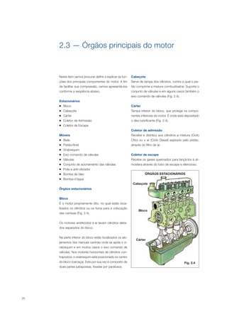20
Cabeçote
Bloco
Cárter
Neste item vamos procurar definir e explicar as fun-
ções dos principais componentes do motor. A fim
de facilitar sua compressão, vamos apresentá-los
conforme a seqüência abaixo.
Estacionários
Bloco
Cabeçote
Cárter
Coletor de Admissão
Coletor de Escape
Móveis
Biela
Pistão/Anel
Virabrequim
Eixo comando de válvulas
Válvulas
Conjunto de acionamento das válvulas
Polia e anti-vibrador
Bomba de óleo
Bomba-d’água
Órgãos estacionários
Bloco
É o motor propriamente dito, no qual estão loca-
lizados os cilindros ou os furos para a colocação
das camisas (Fig. 2.4).
Os motores arrefecidos a ar levam cilindros aleta-
dos separados do bloco.
Na parte inferior do bloco estão localizados os alo-
jamentos dos mancais centrais onde se apóia o vi-
rabrequim e em muitos casos o eixo comando de
válvulas. Nos motores horizontais de cilindros con-
trapostos, o virabrequim está posicionado no centro
do bloco (carcaça). Este por sua vez é composto de
duas partes justapostas, fixadas por parafusos.
Cabeçote
Serve de tampa dos cilindros, contra a qual o pis-
tão comprime a mistura combustível/ar. Suporta o
conjunto de válvulas e em alguns casos também o
eixo comando de válvulas (Fig. 2.4).
Cárter
Tampa inferior do bloco, que protege os compo-
nentes inferiores do motor. É onde está depositado
o óleo lubrificante (Fig. 2.4).
Coletor de admissão
Recebe e distribui aos cilindros a mistura (Ciclo
Otto) ou o ar (Ciclo Diesel) aspirado pelo pistão,
através do filtro de ar.
Coletor de escape
Recebe os gases queimados para lançá-los à at-
mosfera através do tubo de escape e silencioso.
Fig. 2.4
ÓRGÃOS ESTACIONÁRIOS
2.3 — Órgãos principais do motor
 