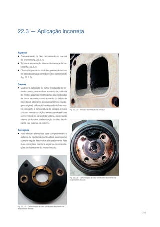 211
Fig. 22.3.2 – Trincas e escamação da carcaça.
Fig. 22.3.3 – Carbonização do óleo lubrificante decorrente da
temperatura elevada.
Fig. 22.3.1 – Carbonização do óleo lubrificante decorrente de
temperatura elevada.
22.3 — Aplicação incorreta
Aspecto
Contaminação de óleo carbonizado no mancal
de encosto (ﬁg. 22.3.1);
Trincas e escamação interna da carcaça da tur-
bina (ﬁg. 22.3.2);
Obstrução parcial ou total das galerias de retorno
de óleo da carcaça central por óleo carbonizado
(ﬁg. 22.3.3).
Causas
Quando a aplicação do turbo é realizada de for-
ma incorreta, para se obter aumento de potência
do motor, algumas modiﬁcações são realizadas
de forma incorreta, como aumento do débito de
óleo diesel (alterando excessivamente a regula-
gem original), utilização inadequada do freio mo-
tor, elevando a temperatura de escape a níveis
críticos. Nessa condição, temos consequências
como: trinca no caracol da turbina, escamação
interna da turbina, carbonização do óleo lubriﬁ-
cante nas galerias de retorno.
Correções
Não efetuar alterações que comprometam o
sistema de injeção de combustível, assim como
operar e regular freio motor adequadamente. Nas
duas correções, manter e seguir as recomenda-
ções do fabricante do motor/veículo.
 