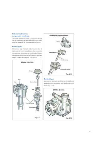 23
Polia e anti-vibrador ou
compensador harmônico
Transmite, através de correia, o movimento de rota-
ção do virabrequim ao alternador e à bomba, e ab-
sorve as vibrações do funcionamento do motor.
Bomba de óleo
Mecanismo cuja finalidade é bombear o óleo do
cárter e enviá-lo, sob pressão, aos diversos pontos
do motor que necessitam de lubrificação. Existem
vários tipos de bombas de óleo, sendo a de engre-
nagem a mais utilizada (Figs. 2.10 e 2.11).
BOMBA ROTATIVA
Fig. 2.11
BOMBA DE ENGRENAGENS
Fig. 2.10
Bomba-d’água
Mecanismo destinado a efetuar a circulação de
água pelo motor e radiador, para arrefecimento do
motor (Fig. 2.12).
BOMBA-D’ÁGUA
Fig. 2.12
 