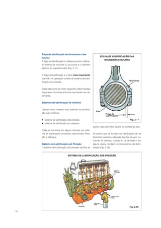 26
Folga de lubrificação das bronzinas e das
buchas
A folga de lubrificação é a diferença entre o diâme-
tro interno da bronzina ou da bucha e o diâmetro
externo do respectivo eixo (Fig. 2.17).
A folga de lubrificação é o fator mais importante
que influi na operação correta do sistema de lubri-
ficação sob pressão.
Cada fabricante de motor especifica determinadas
folgas para bronzinas e buchas que devem ser ob-
servadas.
Sistemas de lubrificação de motores
Grosso modo, existem dois sistemas de lubrifica-
ção para motores:
sistema de lubrificação sob pressão;
sistema de lubrificação por salpique.
Pode-se encontrar em alguns motores um siste-
ma de lubrificação combinado denominado Pres-
são e Salpique.
Sistema de Lubrificação sob Pressão
O sistema de lubrificação sob pressão lubrifica as
partes vitais do motor a partir da bomba de óleo.
As partes que se incluem na lubrificação são as
bronzinas centrais e da biela, buchas de eixo co-
mando de válvulas, buchas do pé de biela e, em
alguns casos, também os mecanismos da distri-
buição (Fig. 2.18).
Fig. 2.17
FOLGA DE LUBRIFICAÇÃO DAS
BRONZINAS E BUCHAS
SISTEMA DE LUBRIFICAÇÃO SOB PRESSÃO
Fig. 2.18
 