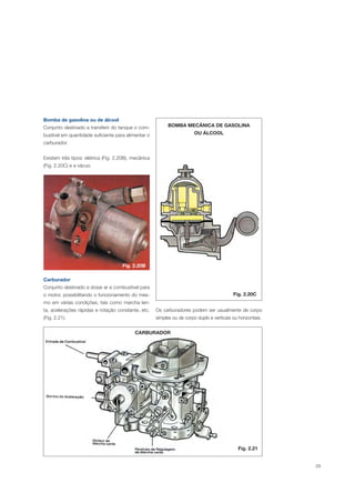 29
Bomba de gasolina ou de álcool
Conjunto destinado a transferir do tanque o com-
bustível em quantidade suficiente para alimentar o
carburador.
Existem três tipos: elétrica (Fig. 2.20B), mecânica
(Fig. 2.20C) e a vácuo.
BOMBA MECÂNICA DE GASOLINA
OU ÁLCOOL
Fig. 2.20C
Carburador
Conjunto destinado a dosar ar e combustível para
o motor, possibilitando o funcionamento do mes-
mo em várias condições, tais como marcha len-
ta, acelerações rápidas e rotação constante, etc.
(Fig. 2.21).
CARBURADOR
Os carburadores podem ser usualmente de corpo
simples ou de corpo duplo e verticais ou horizontais.
Fig. 2.20B
Fig. 2.21
 