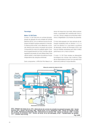 34
Tecnologia
Motor 1.0 16V Turbo
O motor 1.0 16V Turbo tem um controle otimizado,
através da utilização de uma Unidade de Controle
Eletrônico (ECU), com os melhores recursos de cali-
bração de injeção e ignição existentes no mercado.
O sistema possui ainda, como diferencial, a corre-
ção dinâmica para avanço de ignição que prioriza
o torque (Nm) do motor em qualquer regime. O sis-
tema de gerenciamento do motor controla a válvula
reguladora de pressão do turbo (Waste Gate). Essa
válvula mantém o nível máximo de potência e torque
independente das variações ambientais.
Outro componente, o HFM (Hot Film Mass) é um
sensor de massa de ar que mede, direta e precisa-
mente, a quantidade de ar admitida pelo motor e,
com isso, otimiza a relação ar/combustível melho-
rando a dirigibilidade e as emissões de poluentes.
O motor está equipado com dois sensores de de-
tonação localizados entre os cilindros 1 e 2, e o
outro nos cilindros 3 e 4, que evitam a ocorrência
de detonação, através da informação à ECU, que
toma as medidas necessárias para obter a melhor
performance com o menor consumo.
O motor 1.0 16V Turbo recebeu as adequações
tecnológicas dos motores mais modernos. Estas
são as responsáveis por fazer com que este motor
desenvolva potência e torque elevados.
Fig. 2.24C
Válvula de controle de rotação do turbo
Canister
Intercooler
Motronic
Waste gate
Turbo
compressor
Reservatório de Combustível
 