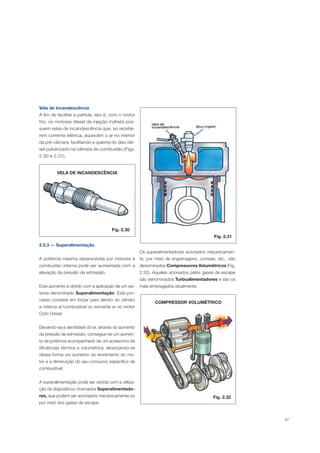 37
Vela de Incandescência
A fim de facilitar a partida, isto é, com o motor
frio, os motores diesel de injeção indireta pos-
suem velas de incandescência que, ao recebe-
rem corrente elétrica, aquecem o ar no interior
da pré-câmara, facilitando a queima do óleo die-
sel pulverizado na câmara de combustão (Figs.
2.30 e 2.31).
Fig. 2.30
Fig. 2.31
VELA DE INCANDESCÊNCIA
2.5.3 — Superalimentação
A potência máxima desenvolvida por motores à
combustão interna pode ser aumentada com a
elevação da pressão de admissão.
Este aumento é obtido com a aplicação de um sis-
tema denominado Superalimentação. Este pro-
cesso consiste em forçar para dentro do cilindro
a mistura ar/combustível ou somente ar no motor
Ciclo Diesel.
Elevando-se a densidade do ar, através do aumento
da pressão de admissão, consegue-se um aumen-
to de potência acompanhado de um acréscimo de
eficiências térmica e volumétrica, alcançando-se
dessa forma um aumento do rendimento do mo-
tor e a diminuição do seu consumo específico de
combustível.
A superalimentação pode ser obtida com a utiliza-
ção de dispositivos chamados Superalimentado-
res, que podem ser acionados mecanicamente ou
por meio dos gases de escape.
Os superalimentadores acionados mecanicamen-
te, por meio de engrenagens, correias, etc., são
denominados Compressores Volumétricos (Fig.
2.32). Aqueles acionados pelos gases de escape
são denominados Turboalimentadores e são os
mais empregados atualmente.
COMPRESSOR VOLUMÉTRICO
Fig. 2.32
 