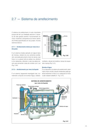 43
O sistema de arrefecimento é muito importante
porque ele tem por finalidade absorver o exces-
so de calor gerado durante o funcionamento do
motor, mantendo a temperatura do mesmo dentro
dos limites especificados em seu projeto. Há dois
sistemas básicos:
2.7.1 — Arrefecimento direto por meio de ar
(forçado)
É um sistema simples aplicado em alguns tipos
de motores, dotado de uma ventoinha (ventila-
dor), acionada pelo próprio motor do veículo, que
força o ar a passar entre as aletas nos cilindros
e nos cabeçotes, retirando o calor (as aletas ser-
vem para aumentar a área de contato com o ar)
(Fig. 2.40).
2.7.2 — Arrefecimento por meio de líquido
É um sistema, largamente empregado hoje, nor-
malmente composto de bomba-d’água, radiador,
2.7 — Sistema de arrefecimento
SISTEMA DE ARREFECIMENTO
(por meio de líquido)
Fig. 2.41
Fig. 2.40
ventilador, válvula termostática, tanque de expan-
são e tampa (Fig. 2.41).
Bomba-d’água
É um dispositivo do sistema de arrefecimento desti-
nado a fazer circular o líquido arrefecedor pelas ga-
lerias existentes no bloco e no cabeçote do motor,
e pelo radiador (detalhe A - Fig. 2.41).
Tampa do radiador
Ventilador
Radiador
Bomba-d’água
Temperatura da água
Válvula termostática
Aquecedor
interno do
veículo
Galerias de água
B
A
C
 