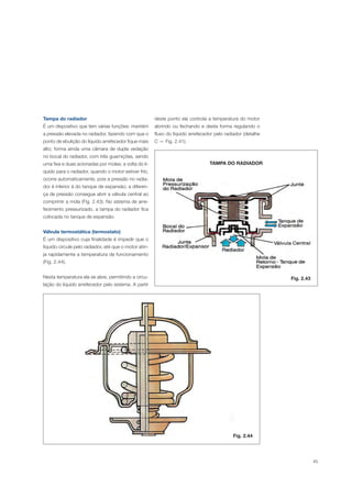 45
Tampa do radiador
É um dispositivo que tem várias funções: mantém
a pressão elevada no radiador, fazendo com que o
ponto de ebulição do líquido arrefecedor fique mais
alto; forma ainda uma câmara de dupla vedação
no bocal do radiador, com três guarnições, sendo
uma fixa e duas acionadas por molas; a volta do lí-
quido para o radiador, quando o motor estiver frio,
ocorre automaticamente, pois a pressão no radia-
dor é inferior à do tanque de expansão; a diferen-
ça de pressão consegue abrir a válvula central ao
comprimir a mola (Fig. 2.43). No sistema de arre-
fecimento pressurizado, a tampa do radiador fica
colocada no tanque de expansão.
Válvula termostática (termostato)
É um dispositivo cuja finalidade é impedir que o
líquido circule pelo radiador, até que o motor atin-
ja rapidamente a temperatura de funcionamento
(Fig. 2.44).
Nesta temperatura ela se abre, permitindo a circu-
lação do líquido arrefecedor pelo sistema. A partir
TAMPA DO RADIADOR
Fig. 2.43
deste ponto ela controla a temperatura do motor
abrindo ou fechando e desta forma regulando o
fluxo do líquido arrefecedor pelo radiador (detalhe
C — Fig. 2.41).
Fig. 2.44
 