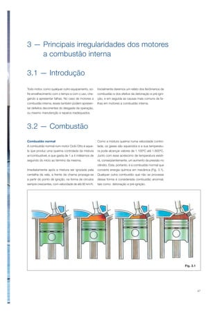 47
3 — Principais irregularidades dos motores
a combustão interna
3.1 — Introdução
Todo motor, como qualquer outro equipamento, so-
fre envelhecimento com o tempo e com o uso, che-
gando a apresentar falhas. No caso de motores a
combustão interna, esses também podem apresen-
tar defeitos decorrentes do desgaste da operação,
ou mesmo manutenção e reparos inadequados.
Inicialmente daremos um relato dos fenômenos de
combustão e dos efeitos da detonação e pré-igni-
ção, e em seguida as causas mais comuns de fa-
lhas em motores a combustão interna.
3.2 — Combustão
Combustão normal
A combustão normal num motor Ciclo Otto é aque-
la que produz uma queima controlada da mistura
ar/combustível, e que gasta de 1 a 4 milésimos de
segundo do início ao término da mesma.
Imediatamente após a mistura ser ignizada pela
centelha da vela, a frente da chama propaga-se
a partir do ponto de ignição, na forma de círculos
sempre crescentes, com velocidade de até 80 km/h.
Como a mistura queima numa velocidade contro-
lada, os gases são aquecidos e a sua temperatu-
ra pode alcançar valores de 1.100ºC até 1.600ºC.
Junto com esse acréscimo de temperatura existi-
rá, conseqüentemente, um aumento da pressão no
cilindro. Esta, portanto, é a combustão normal que
converte energia química em mecânica (Fig. 3.1).
Qualquer outra combustão que não se processe
dessa forma é considerada combustão anormal,
tais como: detonação e pré-ignição.
Fig. 3.1
 
